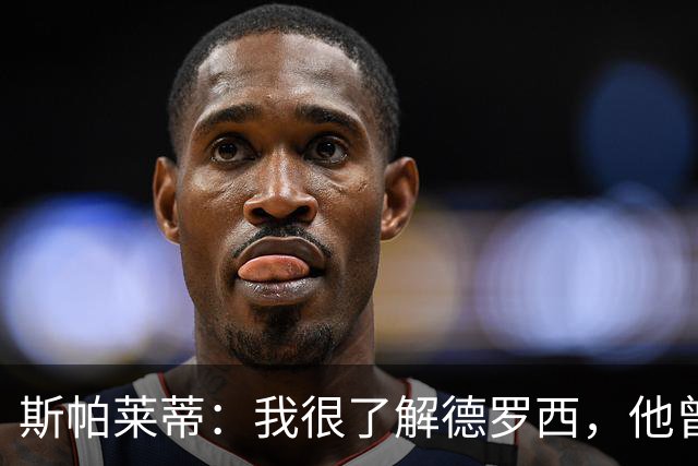 斯帕莱蒂：我很了解德罗西，他曾是我在球场上的“武装右臂”